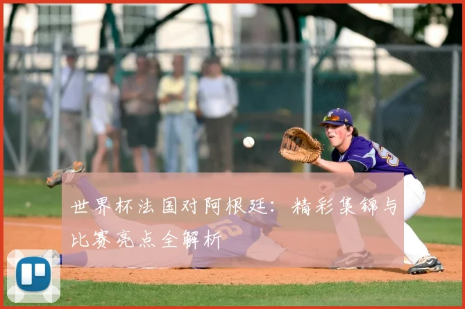 世界杯法国对阿根廷：精彩集锦与比赛亮点全解析