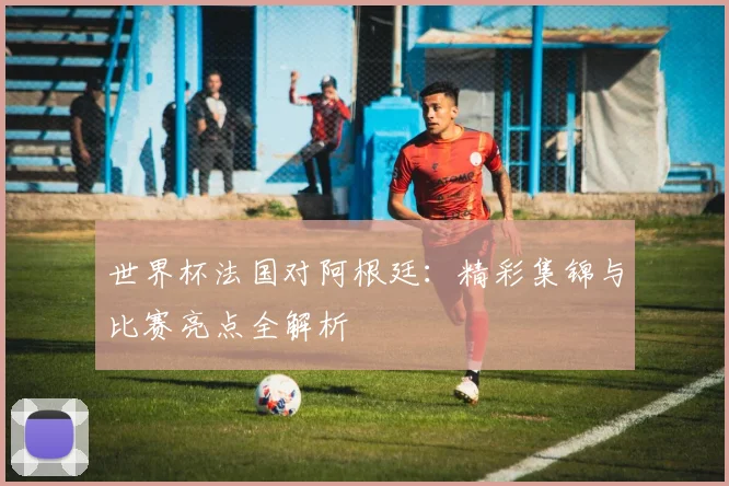 世界杯法国对阿根廷：精彩集锦与比赛亮点全解析