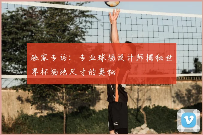独家专访：专业球场设计师揭秘世界杯场地尺寸的奥秘