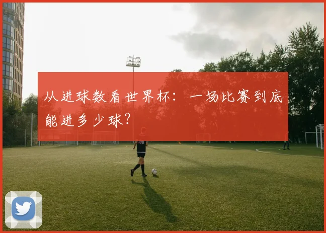 从进球数看世界杯:一场比赛到底能进多少球?