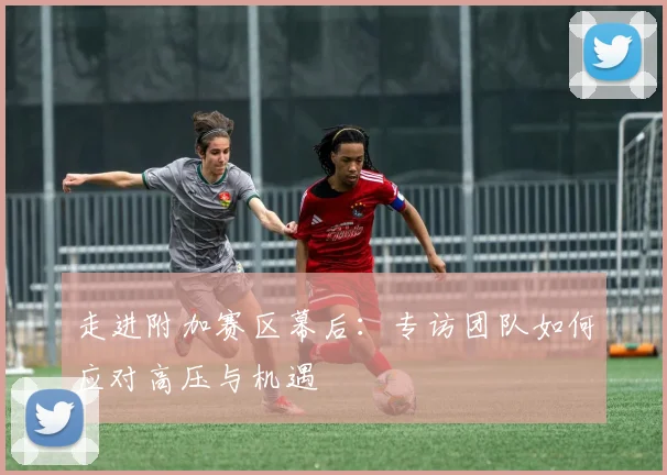 走进附加赛区幕后：专访团队如何应对高压与机遇