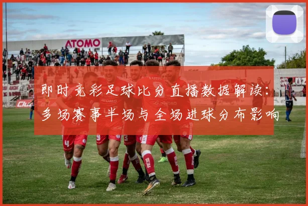 即时竞彩足球比分直播数据解读:多场赛事半场与全场进球分布影响赛果看点