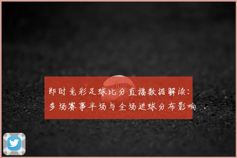 即时竞彩足球比分直播数据解读:多场赛事半场与全场进球分布影响赛果看点