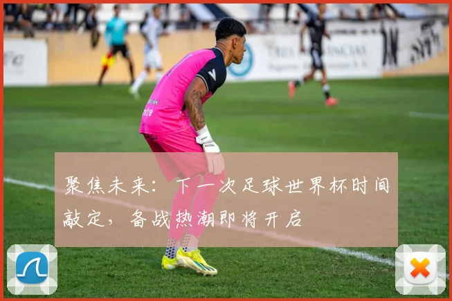 聚焦未来：下一次足球世界杯时间敲定，备战热潮即将开启