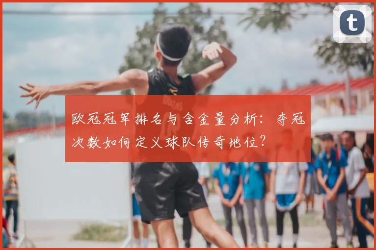 欧冠冠军排名与含金量分析:夺冠次数如何定义球队传奇地位?