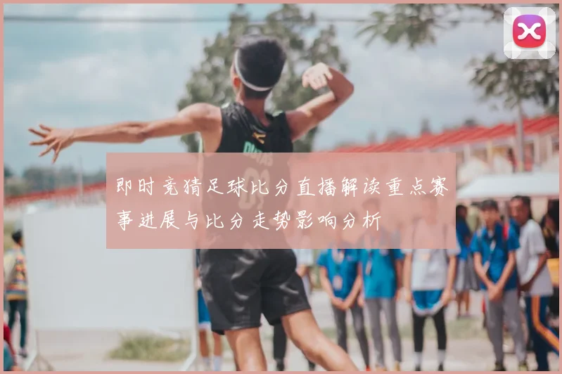 即时竞猜足球比分直播解读重点赛事进展与比分走势影响分析