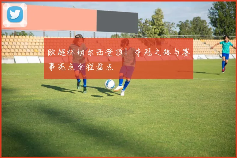 欧超杯切尔西登顶！夺冠之路与赛事亮点全程盘点